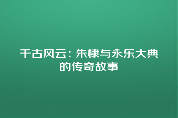 千古风云:朱棣与永乐大典的传奇故事 千古风云:朱棣与永乐大典的传奇故事