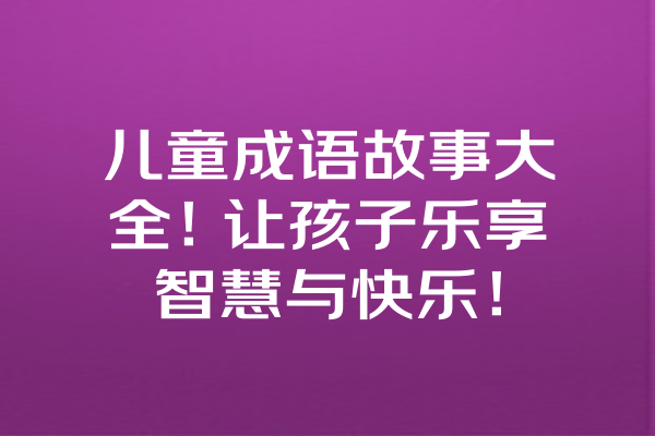 儿童成语故事大全!让孩子乐享智慧与快乐! 儿童成语故事大全!让孩子乐享智慧与快乐!