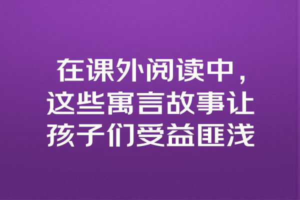 在课外阅读中，这些寓言故事让孩子们受益匪浅