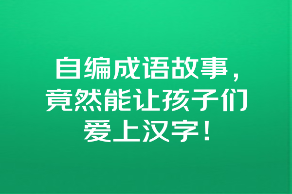 自编成语故事，竟然能让孩子们爱上汉字！