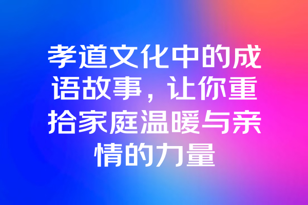 孝道文化中的成语故事，让你重拾家庭温暖与亲情的力量