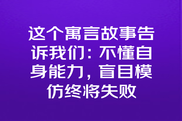 这个寓言故事告诉我们：不懂自身能力，盲目模仿终将失败
