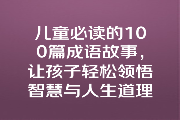儿童必读的100篇成语故事，让孩子轻松领悟智慧与人生道理