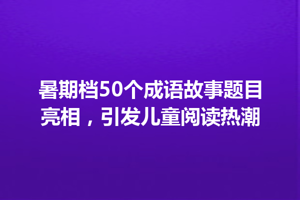 暑期档50个成语故事题目亮相,引发儿童阅读热潮 一