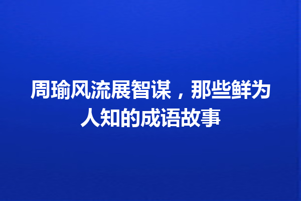 周瑜风流展智谋,那些鲜为人知的成语故事 一