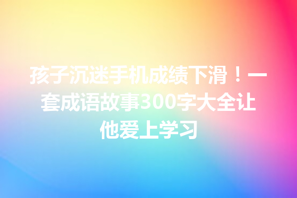 孩子沉迷手机成绩下滑!一套成语故事300字大全让他爱上学习 一