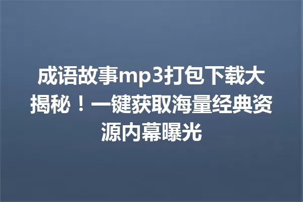 成语故事mp3打包下载大揭秘!一键获取海量经典资源内幕曝光 一