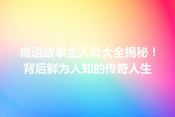 成语故事主人公大全揭秘!背后鲜为人知的传奇人生 一