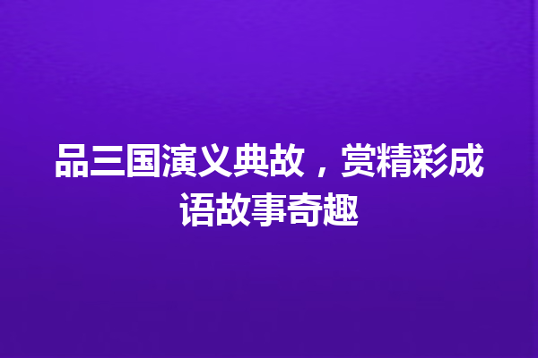 品三国演义典故,赏精彩成语故事奇趣 一