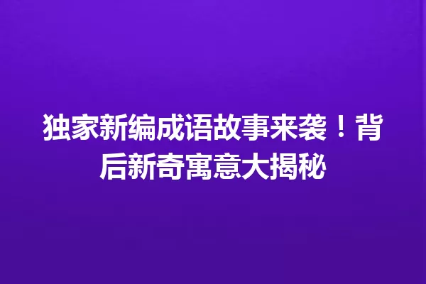 独家新编成语故事来袭!背后新奇寓意大揭秘 一