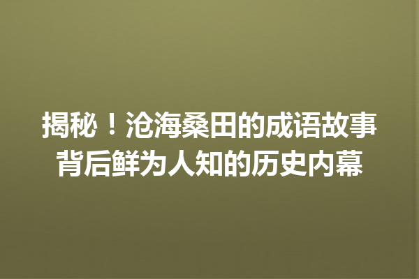 揭秘!沧海桑田的成语故事背后鲜为人知的历史内幕 一