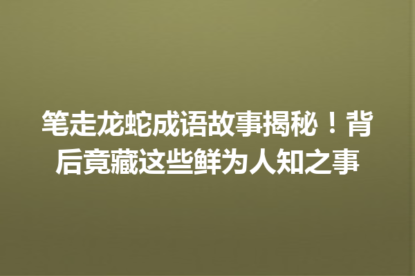 笔走龙蛇成语故事揭秘!背后竟藏这些鲜为人知之事 一