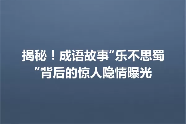 揭秘!成语故事“乐不思蜀”背后的惊人隐情曝光 一