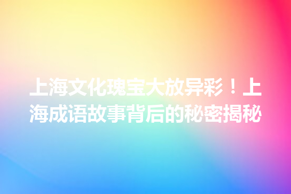 上海文化瑰宝大放异彩!上海成语故事背后的秘密揭秘 一