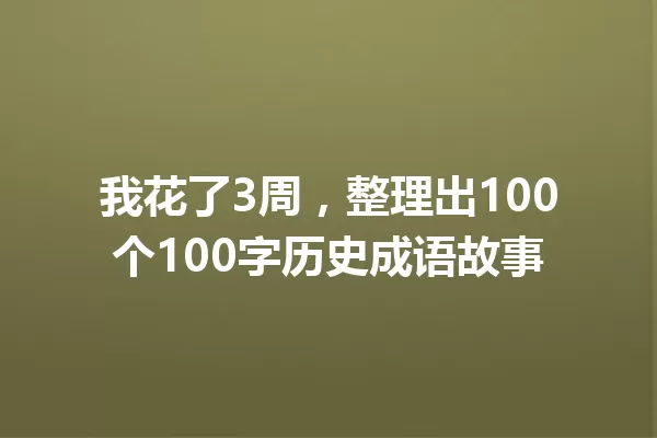 我花了3周,整理出100个100字历史成语故事 一