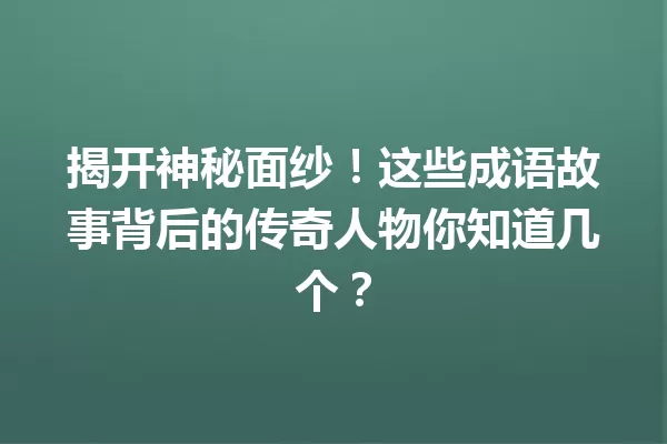揭开神秘面纱!这些成语故事背后的传奇人物你知道几个? 一