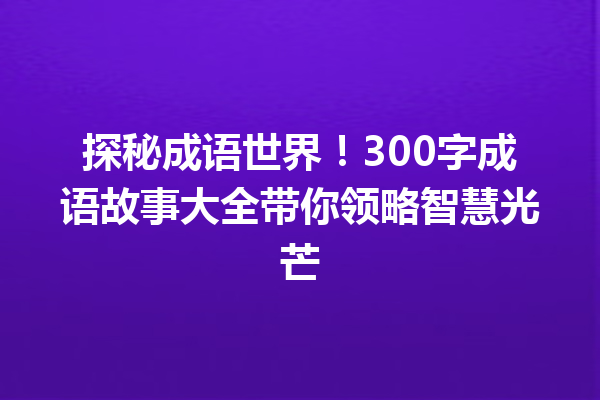 探秘成语世界!300字成语故事大全带你领略智慧光芒 一