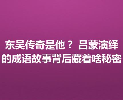 东吴传奇是他？ 吕蒙演绎的成语故事背后藏着啥秘密