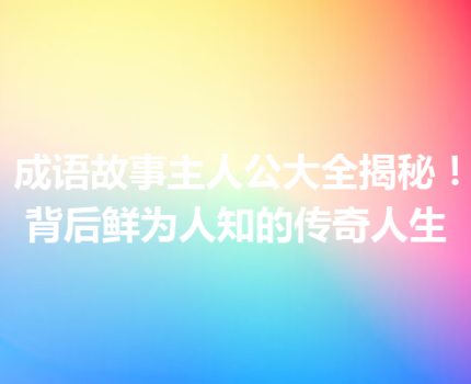 成语故事主人公大全揭秘！背后鲜为人知的传奇人生