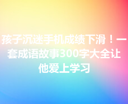 孩子沉迷手机成绩下滑！一套成语故事300字大全让他爱上学习