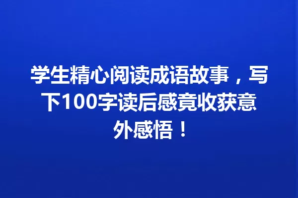 学生精心阅读成语故事,写下100字读后感竟收获意外感悟! 一
