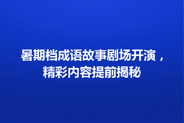 暑期档成语故事剧场开演,精彩内容提前揭秘 一