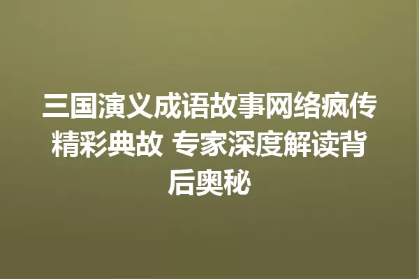 三国演义成语故事网络疯传精彩典故 专家深度解读背后奥秘 一