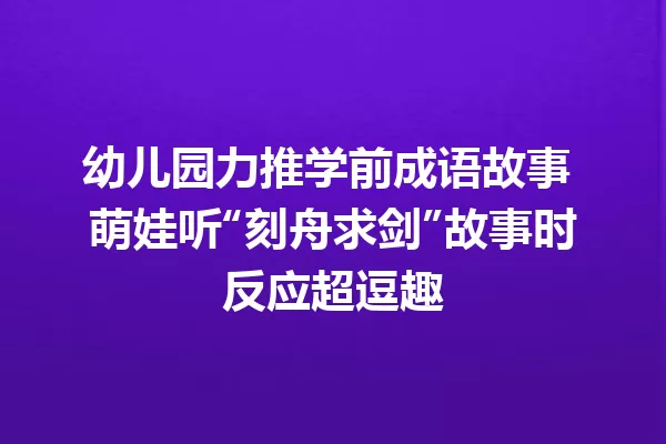 幼儿园力推学前成语故事 萌娃听“刻舟求剑”故事时反应超逗趣 一