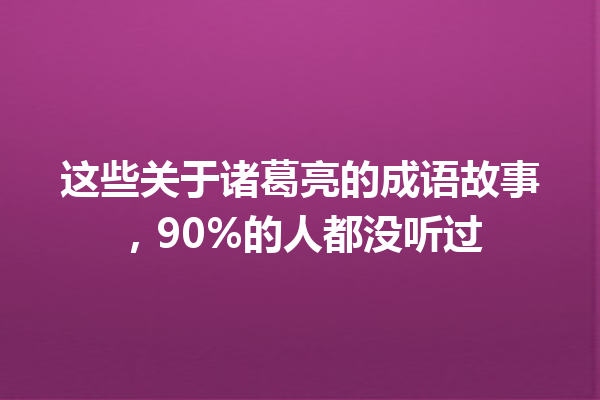 这些关于诸葛亮的成语故事,90%的人都没听过 一