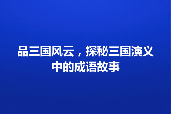 品三国风云,探秘三国演义中的成语故事 一