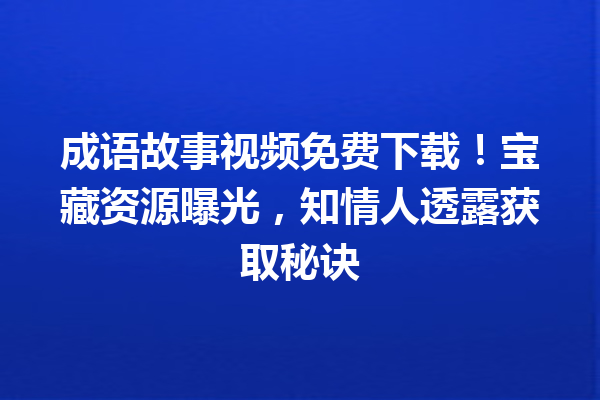 成语故事视频免费下载!宝藏资源曝光,知情人透露获取秘诀 一