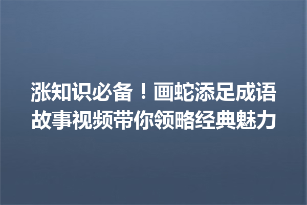 涨知识必备!画蛇添足成语故事视频带你领略经典魅力 一