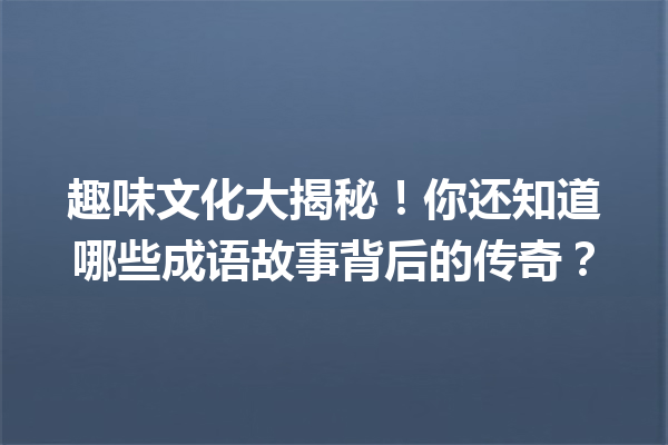 趣味文化大揭秘!你还知道哪些成语故事背后的传奇? 一