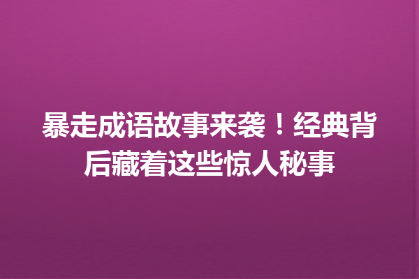 暴走成语故事来袭！经典背后藏着这些惊人秘事 一