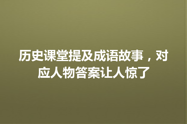 历史课堂提及成语故事,对应人物答案让人惊了 一