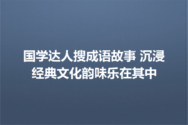 国学达人搜成语故事 沉浸经典文化韵味乐在其中 一