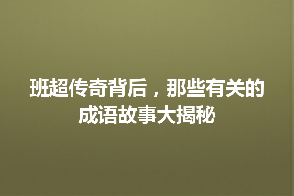班超传奇背后,那些有关的成语故事大揭秘 一