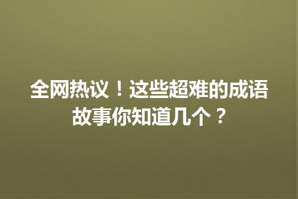 全网热议!这些超难的成语故事你知道几个? 一