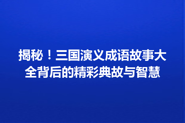 揭秘!三国演义成语故事大全背后的精彩典故与智慧 一