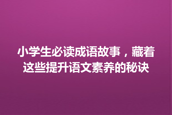 小学生必读成语故事,藏着这些提升语文素养的秘诀 一