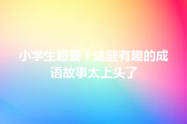 小学生超爱！这些有趣的成语故事太上头了 一