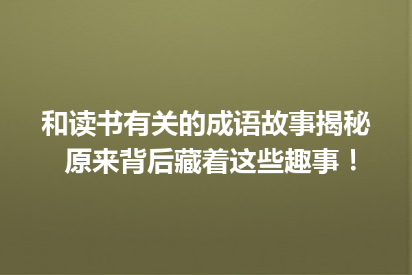 和读书有关的成语故事揭秘 原来背后藏着这些趣事! 一