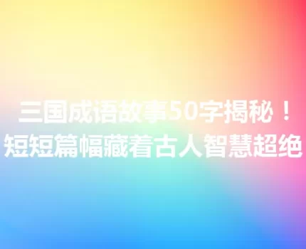 三国成语故事50字揭秘！短短篇幅藏着古人智慧超绝