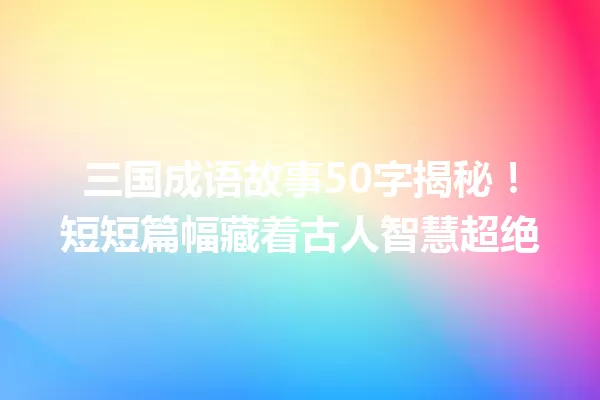 三国成语故事50字揭秘!短短篇幅藏着古人智慧超绝 一