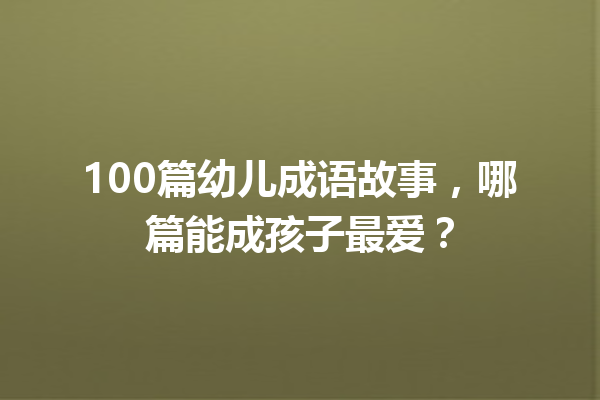 100篇幼儿成语故事,哪篇能成孩子最爱? 一