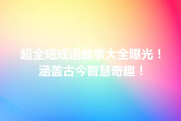 超全短成语故事大全曝光!涵盖古今智慧奇趣! 一