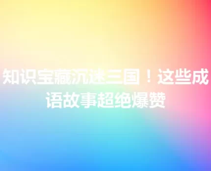 知识宝藏沉迷三国！这些成语故事超绝爆赞