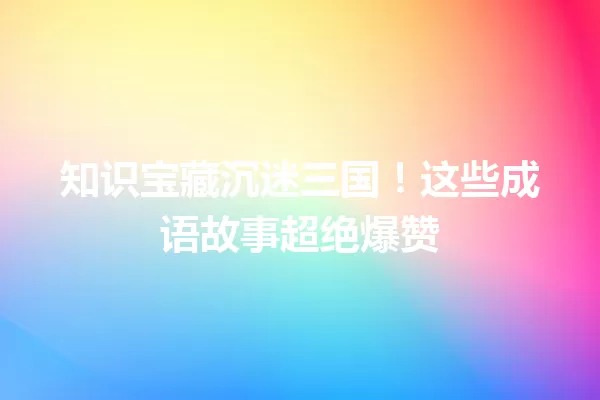 知识宝藏沉迷三国!这些成语故事超绝爆赞 一