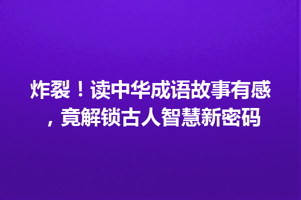 炸裂!读中华成语故事有感,竟解锁古人智慧新密码 一