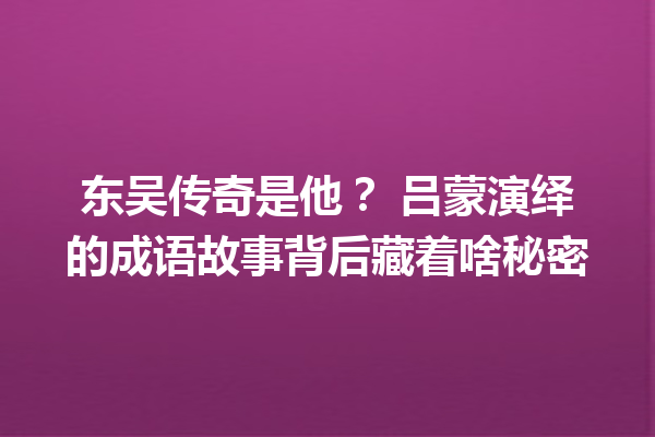 东吴传奇是他? 吕蒙演绎的成语故事背后藏着啥秘密 一